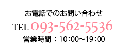 お電話でのお問い合わせ TEL093-562-2242 営業時間：10:00 ~ 21:00